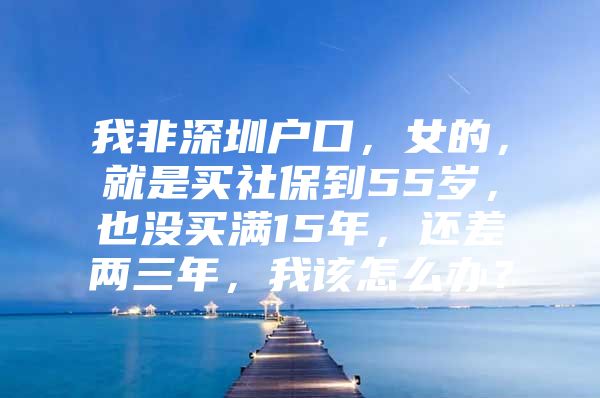 我非深圳戶口，女的，就是買社保到55歲，也沒買滿15年，還差兩三年，我該怎么辦？