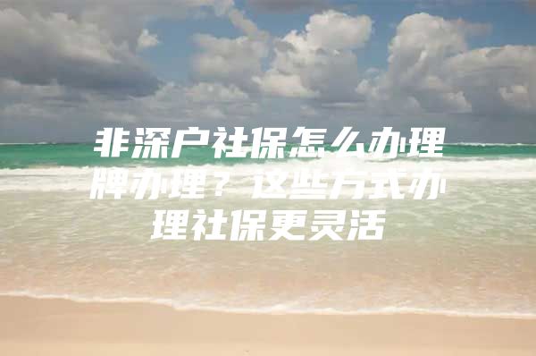 非深戶社保怎么辦理牌辦理？這些方式辦理社保更靈活