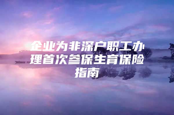 企業(yè)為非深戶職工辦理首次參保生育保險(xiǎn)指南