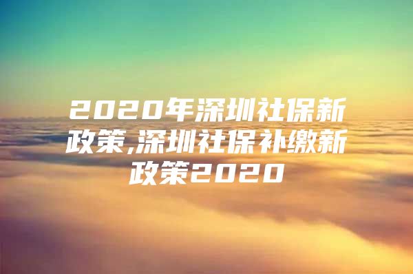 2020年深圳社保新政策,深圳社保補(bǔ)繳新政策2020