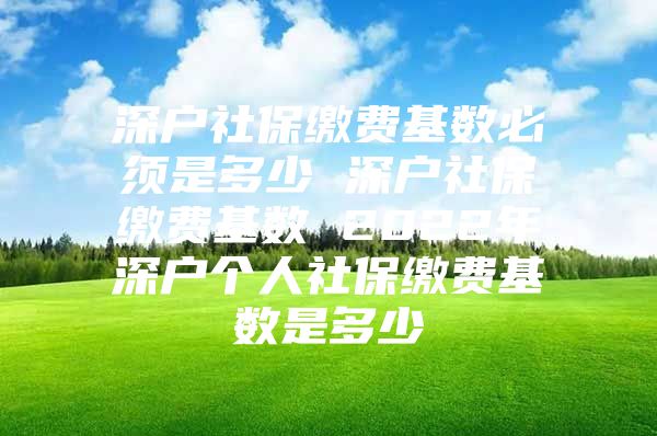 深戶社保繳費基數(shù)必須是多少 深戶社保繳費基數(shù) 2022年深戶個人社保繳費基數(shù)是多少