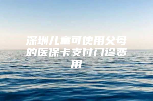 深圳兒童可使用父母的醫(yī)?？ㄖЦ堕T診費用